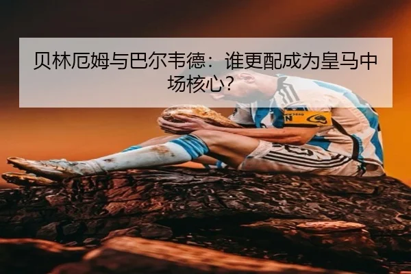 贝林厄姆与巴尔韦德：谁更配成为皇马中场核心？