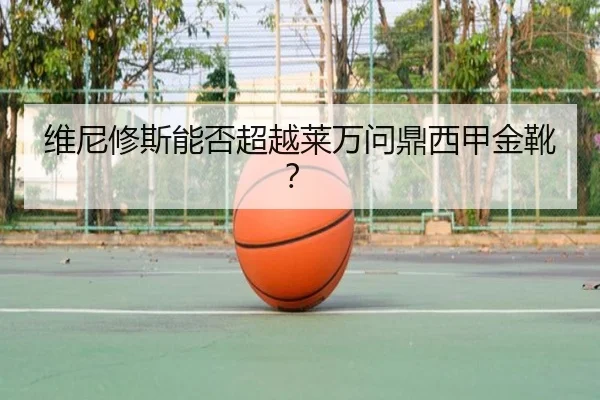 维尼修斯能否超越莱万问鼎西甲金靴？